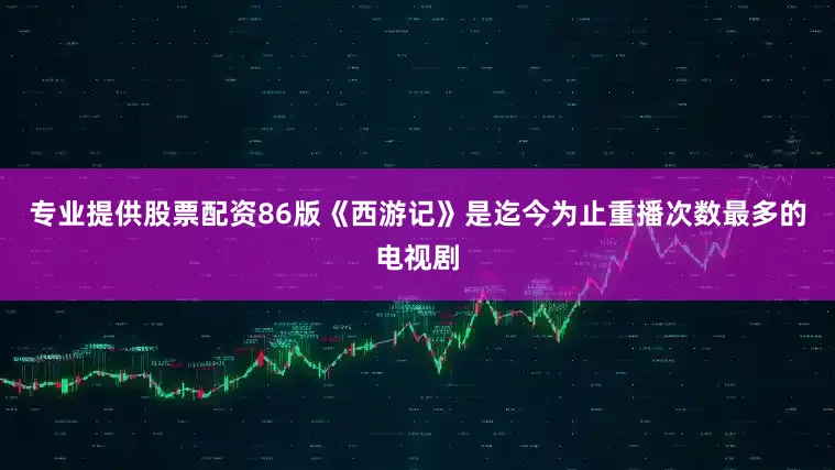 专业提供股票配资86版《西游记》是迄今为止重播次数最多的电视剧