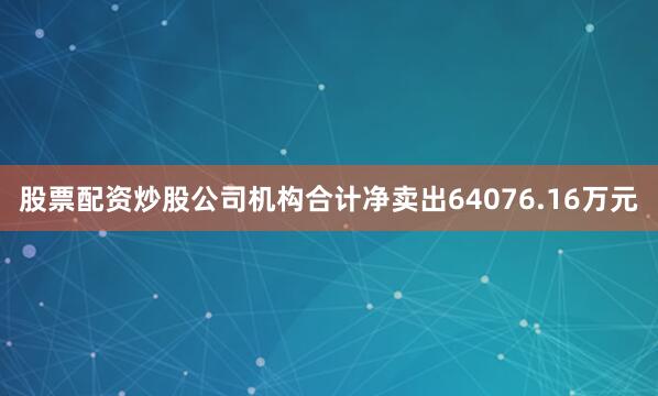 股票配资炒股公司机构合计净卖出64076.16万元