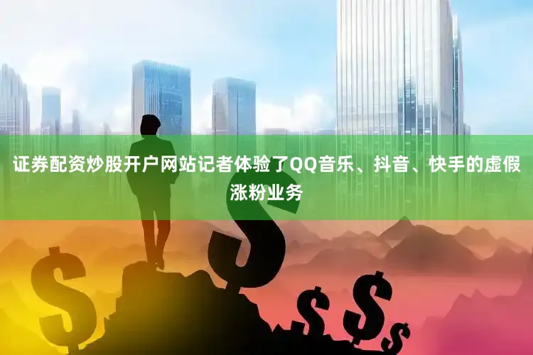 证券配资炒股开户网站记者体验了QQ音乐、抖音、快手的虚假涨粉业务