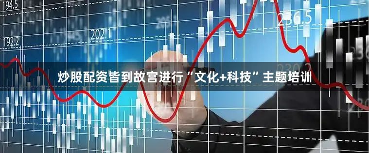 炒股配资皆到故宫进行“文化+科技”主题培训