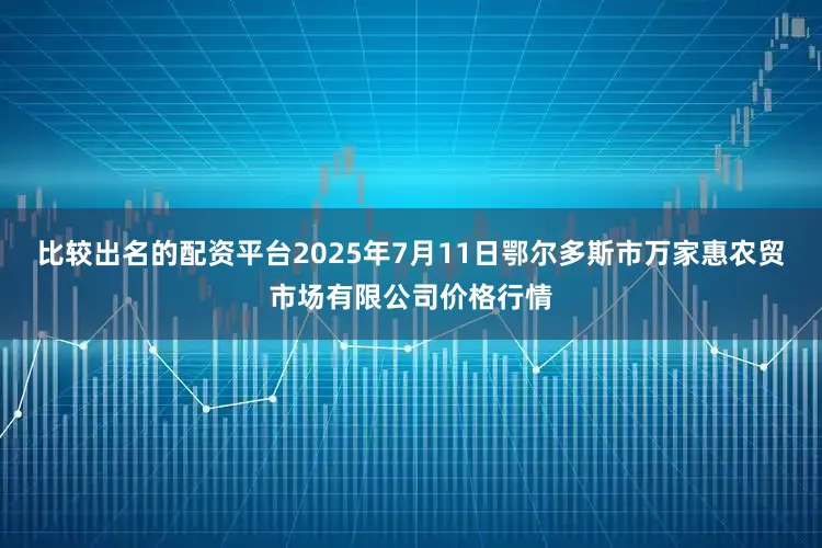 比较出名的配资平台2025年7月11日鄂尔多斯市万家惠农贸市场有限公司价格行情