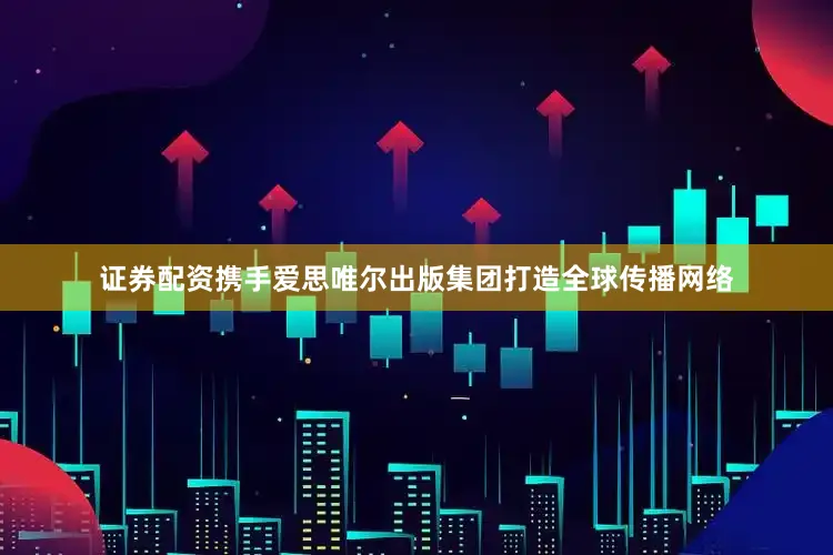 证券配资携手爱思唯尔出版集团打造全球传播网络