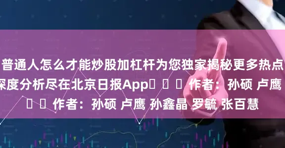普通人怎么才能炒股加杠杆为您独家揭秘更多热点速报、权威资讯、深度分析尽在北京日报App​​​作者：孙硕 卢鹰 孙鑫晶 罗毓 张百慧