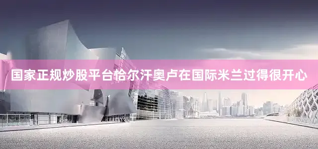 国家正规炒股平台恰尔汗奥卢在国际米兰过得很开心