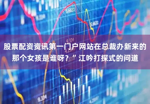 股票配资资讯第一门户网站在总裁办新来的那个女孩是谁呀？”江吟打探式的问道