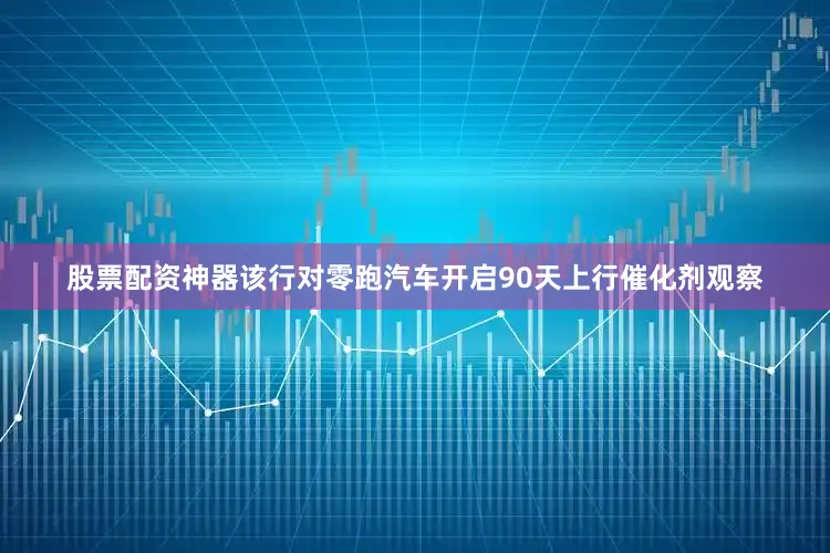 股票配资神器该行对零跑汽车开启90天上行催化剂观察