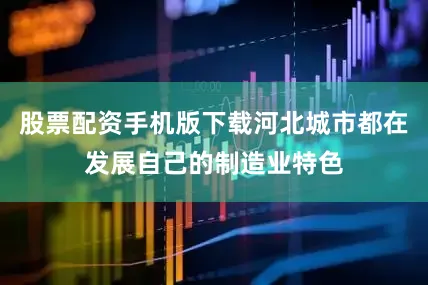 股票配资手机版下载河北城市都在发展自己的制造业特色