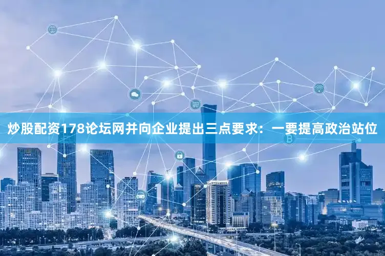 炒股配资178论坛网并向企业提出三点要求：一要提高政治站位